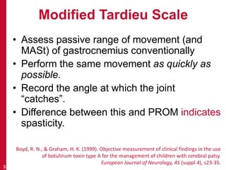 Modified Tardieu Scale
• Assess passive range of movement (and
MASt) of gastrocnemius conventionally
• Perform the same movement as quickly as
possible.
• Record the angle at which the joint
“catches”.
• Difference between this and PROM indicates
spasticity.
40
Boyd, R. N., & Graham, H. K. (1999). Objective measurement of clinical findings in the use
of botulinum toxin type A for the management of children with cerebral palsy.
European Journal of Neurology, 45 (suppl 4), s23-35.
 