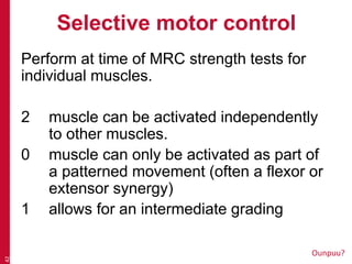 Selective motor control
Perform at time of MRC strength tests for
individual muscles.
2 muscle can be activated independently
to other muscles.
0 muscle can only be activated as part of
a patterned movement (often a flexor or
extensor synergy)
1 allows for an intermediate grading
42
Ounpuu?
 