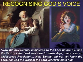 RECOGNISING GOD’S VOICE




“Now the boy Samuel ministered to the Lord before Eli. And
the Word of the Lord was rare in those days; there was no
widespread Revelation… Now Samuel did not yet know the
Lord, nor was the Word of the Lord yet revealed to him.
 