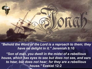 “Behold the Word of the Lord is a reproach to them; they
have no delight in it.” Jeremiah 6:10
“Son of man, you dwell in the midst of a rebellious
house, which has eyes to see but does not see, and ears
to hear, but does not hear; for they are a rebellious
house.” Ezekiel 12:2
 