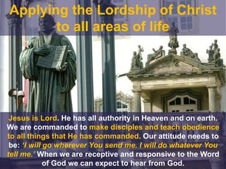 Jesus is Lord. He has all authority in Heaven and on earth.
We are commanded to make disciples and teach obedience
to all things that He has commanded. Our attitude needs to
be: ‘I will go wherever You send me. I will do whatever You
tell me.’ When we are receptive and responsive to the Word
of God we can expect to hear from God.
Applying the Lordship of Christ
to all areas of life
 