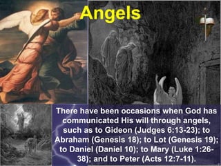 Angels
There have been occasions when God has
communicated His will through angels,
such as to Gideon (Judges 6:13-23); to
Abraham (Genesis 18); to Lot (Genesis 19);
to Daniel (Daniel 10); to Mary (Luke 1:26-
38); and to Peter (Acts 12:7-11).
 