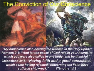 The Conviction of Our Conscience
“My conscience also bearing me witness in the Holy Spirit.”
Romans 9:1; “And let the peace of God rule in your hearts, to
which you were also called in one body; and be thankful.”
Colossians 3:15; “Having faith and a good conscience,
which some having rejected, concerning the Faith have
suffered shipwreck.” 1Timothy 1:19
 