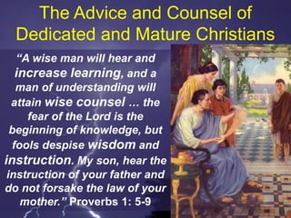 The Advice and Counsel of
Dedicated and Mature Christians
“A wise man will hear and
increase learning, and a
man of understanding will
attain wise counsel … the
fear of the Lord is the
beginning of knowledge, but
fools despise wisdom and
instruction. My son, hear the
instruction of your father and
do not forsake the law of your
mother.” Proverbs 1: 5-9
 