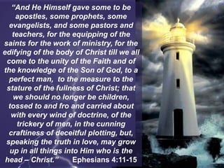 “And He Himself gave some to be
apostles, some prophets, some
evangelists, and some pastors and
teachers, for the equipping of the
saints for the work of ministry, for the
edifying of the body of Christ till we all
come to the unity of the Faith and of
the knowledge of the Son of God, to a
perfect man, to the measure to the
stature of the fullness of Christ; that
we should no longer be children,
tossed to and fro and carried about
with every wind of doctrine, of the
trickery of men, in the cunning
craftiness of deceitful plotting, but,
speaking the truth in love, may grow
up in all things into Him who is the
head – Christ.” Ephesians 4:11-15
 