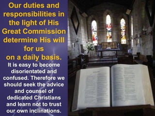 Our duties and
responsibilities in
the light of His
Great Commission
determine His will
for us
on a daily basis.
It is easy to become
disorientated and
confused. Therefore we
should seek the advice
and counsel of
dedicated Christians
and learn not to trust
our own inclinations.
 