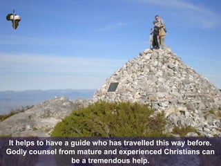 It helps to have a guide who has travelled this way before.
Godly counsel from mature and experienced Christians can
be a tremendous help.
 