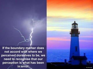 If the boundary marker does
not accord with where we
perceived ourselves to be, we
need to recognise that our
perception is what has been
in error.
 