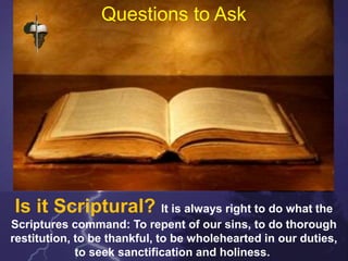 Questions to Ask
Is it Scriptural? It is always right to do what the
Scriptures command: To repent of our sins, to do thorough
restitution, to be thankful, to be wholehearted in our duties,
to seek sanctification and holiness.
 