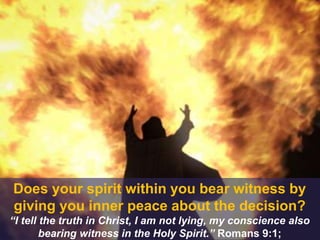 Does your spirit within you bear witness by
giving you inner peace about the decision?
“I tell the truth in Christ, I am not lying, my conscience also
bearing witness in the Holy Spirit.” Romans 9:1;
 
