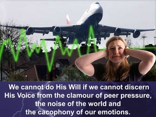 We cannot do His Will if we cannot discern
His Voice from the clamour of peer pressure,
the noise of the world and
the cacophony of our emotions.
 