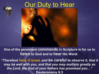 Our Duty to Hear
One of the persistent commands in Scripture is for us to
listen to God and to hear His Word:
“Therefore hear, O Israel, and be careful to observe it, that it
may be well with you, and that you may multiply greatly as
the Lord, the God of your fathers has promised you…”
Deuteronomy 6:3
 