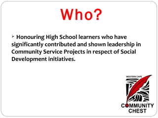 Who?
 Honouring High School learners who have
significantly contributed and shown leadership in
Community Service Projects in respect of Social
Development initiatives.
 