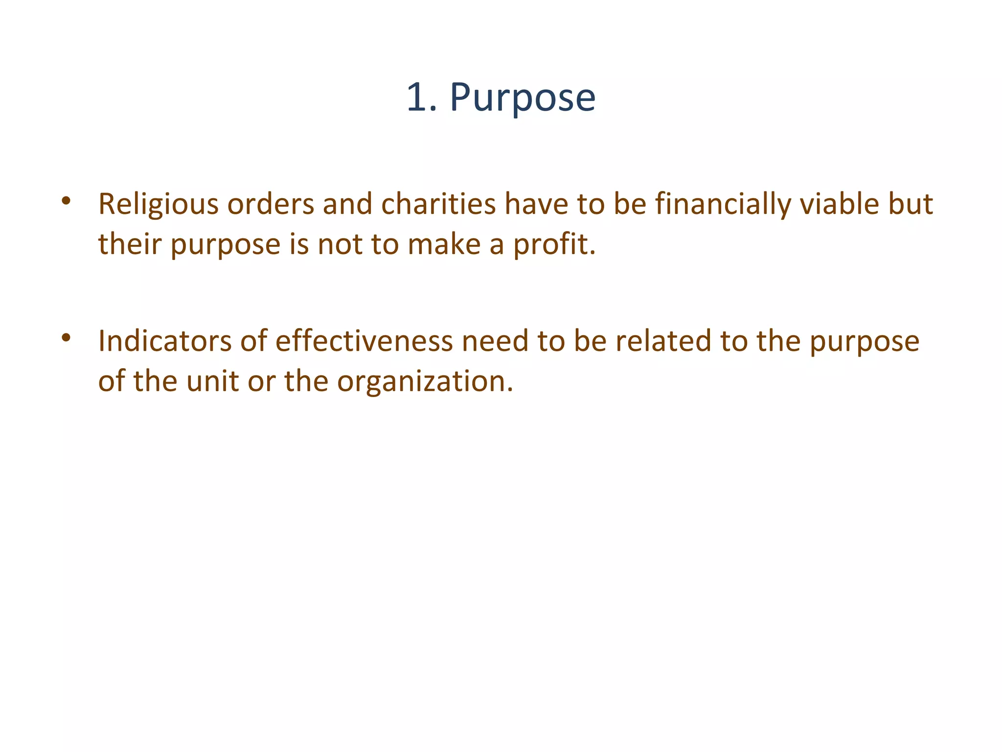 1. Purpose
• Religious orders and charities have to be financially viable but
their purpose is not to make a profit.
• Indicators of effectiveness need to be related to the purpose
of the unit or the organization.

12

THE THEORY & PRACTICE OF CHANGE MANAGEMENT 3rd Edition, John Hayes, Palgrave, 2010

 