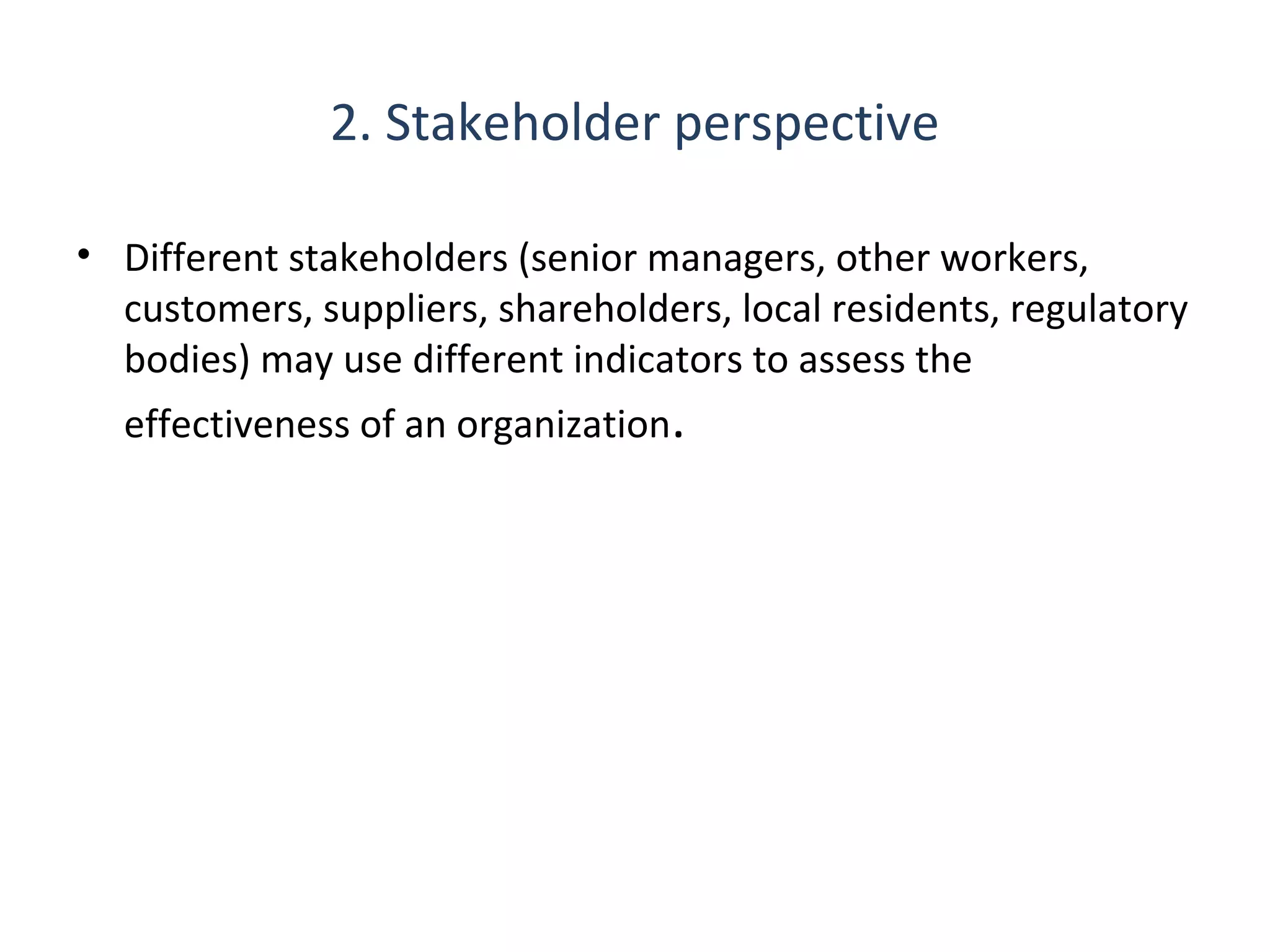 2. Stakeholder perspective
• Different stakeholders (senior managers, other workers,
customers, suppliers, shareholders, local residents, regulatory
bodies) may use different indicators to assess the
effectiveness of an organization.

THE THEORY & PRACTICE OF CHANGE MANAGEMENT 3rd Edition, John Hayes, Palgrave, 201013

 