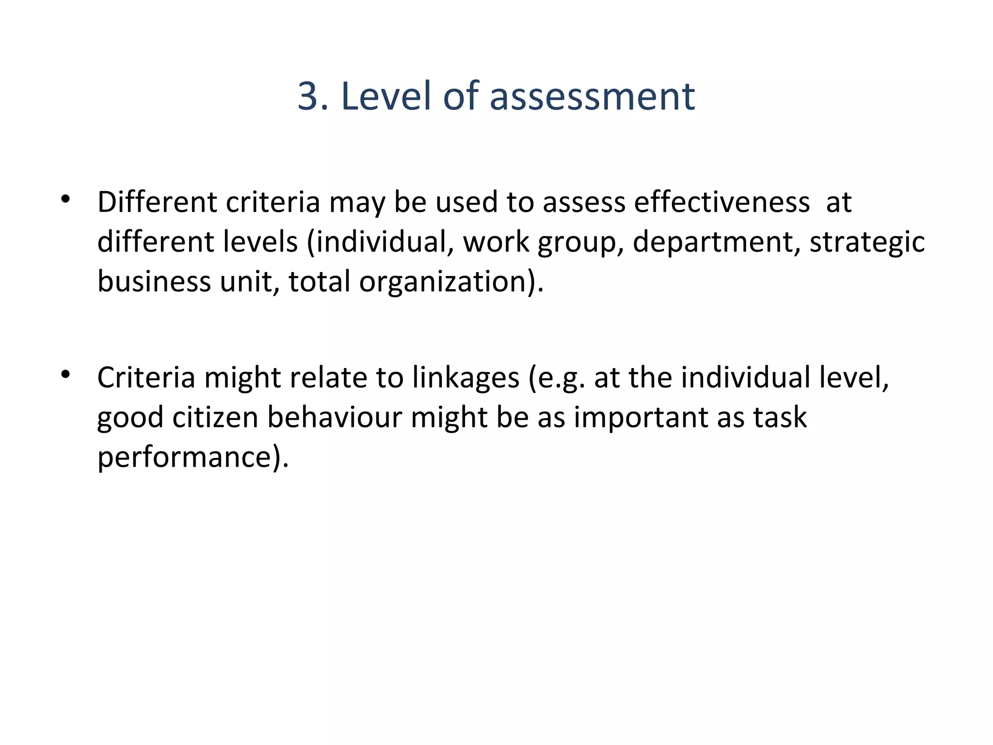 3. Level of assessment
• Different criteria may be used to assess effectiveness at
different levels (individual, work group, department, strategic
business unit, total organization).
• Criteria might relate to linkages (e.g. at the individual level,
good citizen behaviour might be as important as task
performance).

THE THEORY & PRACTICE OF CHANGE MANAGEMENT 3rd Edition, John Hayes, Palgrave, 2010

14

 