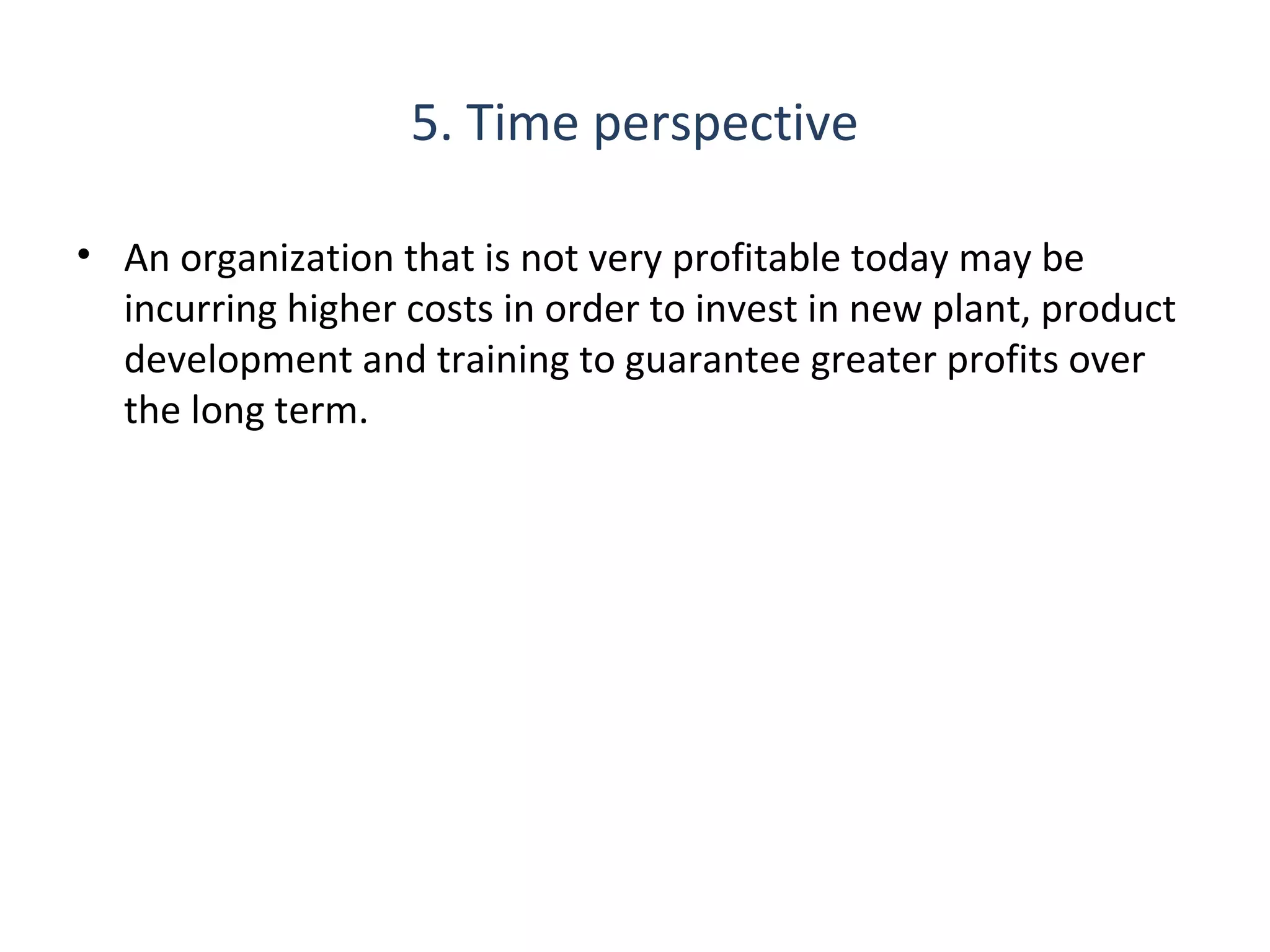 5. Time perspective
• An organization that is not very profitable today may be
incurring higher costs in order to invest in new plant, product
development and training to guarantee greater profits over
the long term.

16

THE THEORY & PRACTICE OF CHANGE MANAGEMENT 3rd Edition, John Hayes, Palgrave, 2010

 