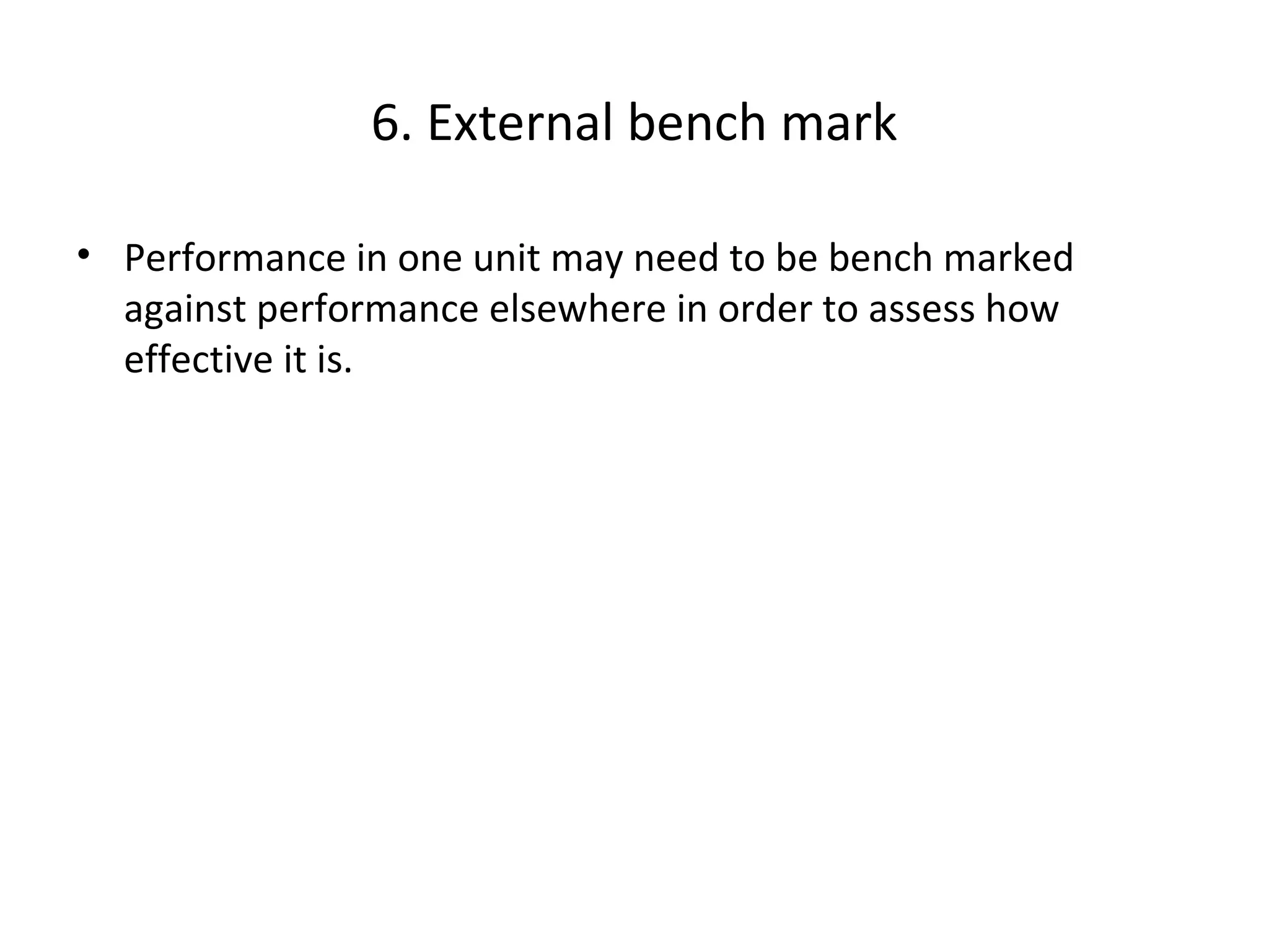6. External bench mark
• Performance in one unit may need to be bench marked
against performance elsewhere in order to assess how
effective it is.

17

THE THEORY & PRACTICE OF CHANGE MANAGEMENT 3rd Edition, John Hayes, Palgrave, 2010

 