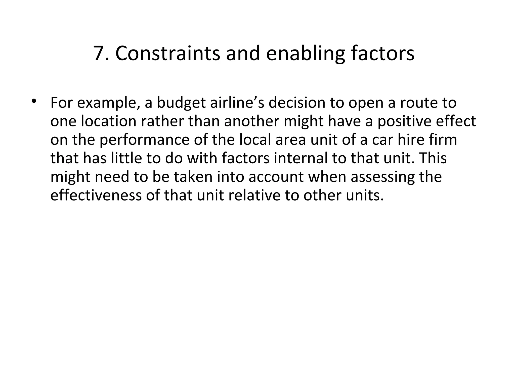 7. Constraints and enabling factors
• For example, a budget airline’s decision to open a route to
one location rather than another might have a positive effect
on the performance of the local area unit of a car hire firm
that has little to do with factors internal to that unit. This
might need to be taken into account when assessing the
effectiveness of that unit relative to other units.

THE THEORY & PRACTICE OF CHANGE MANAGEMENT 3rd Edition, John Hayes, Palgrave, 2010
18

 