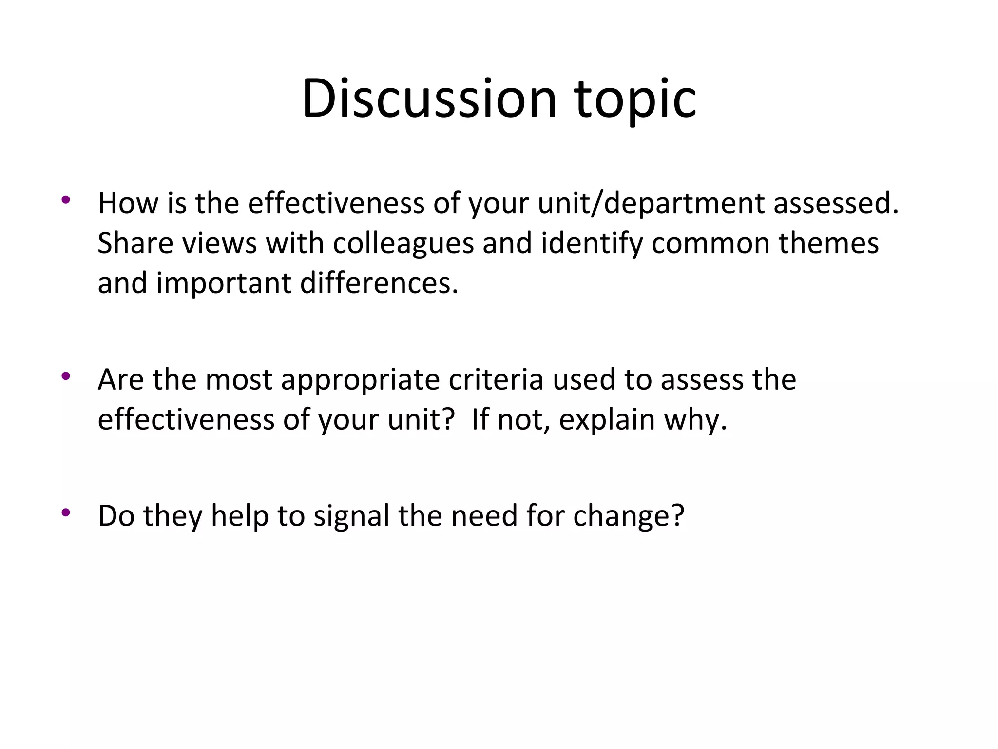 Discussion topic
• How is the effectiveness of your unit/department assessed.
Share views with colleagues and identify common themes
and important differences.
• Are the most appropriate criteria used to assess the
effectiveness of your unit? If not, explain why.
• Do they help to signal the need for change?

THE THEORY & PRACTICE OF CHANGE MANAGEMENT 3rd Edition, John Hayes, Palgrave, 2010
19

 