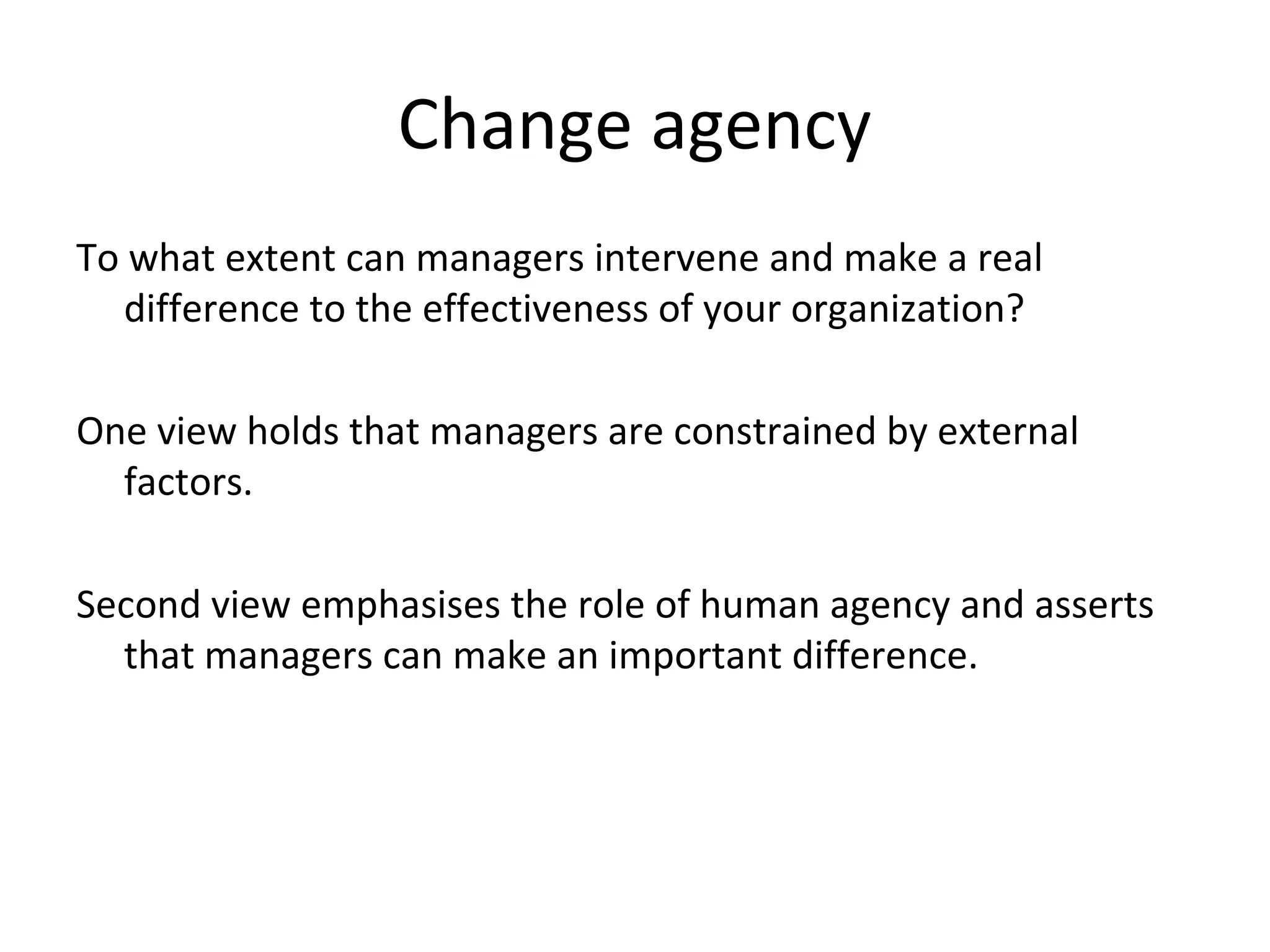 Change agency
To what extent can managers intervene and make a real
difference to the effectiveness of your organization?
One view holds that managers are constrained by external
factors.
Second view emphasises the role of human agency and asserts
that managers can make an important difference.

20

THE THEORY & PRACTICE OF CHANGE MANAGEMENT 3rd Edition, John Hayes, Palgrave, 2010

 