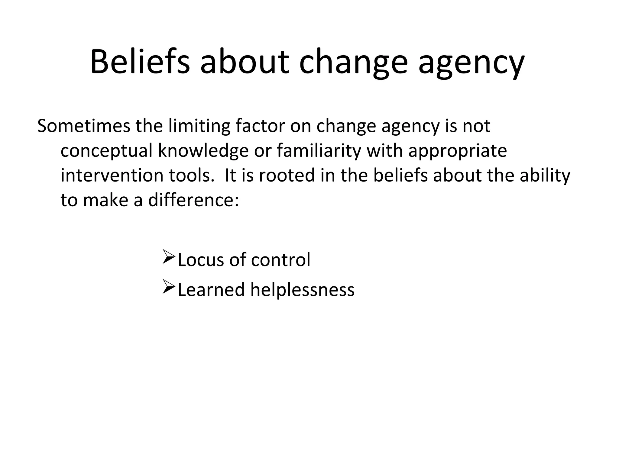 Beliefs about change agency
Sometimes the limiting factor on change agency is not
conceptual knowledge or familiarity with appropriate
intervention tools. It is rooted in the beliefs about the ability
to make a difference:
Locus of control
Learned helplessness

THE THEORY & PRACTICE OF CHANGE MANAGEMENT 3rd Edition, John Hayes, Palgrave, 2010
21

 