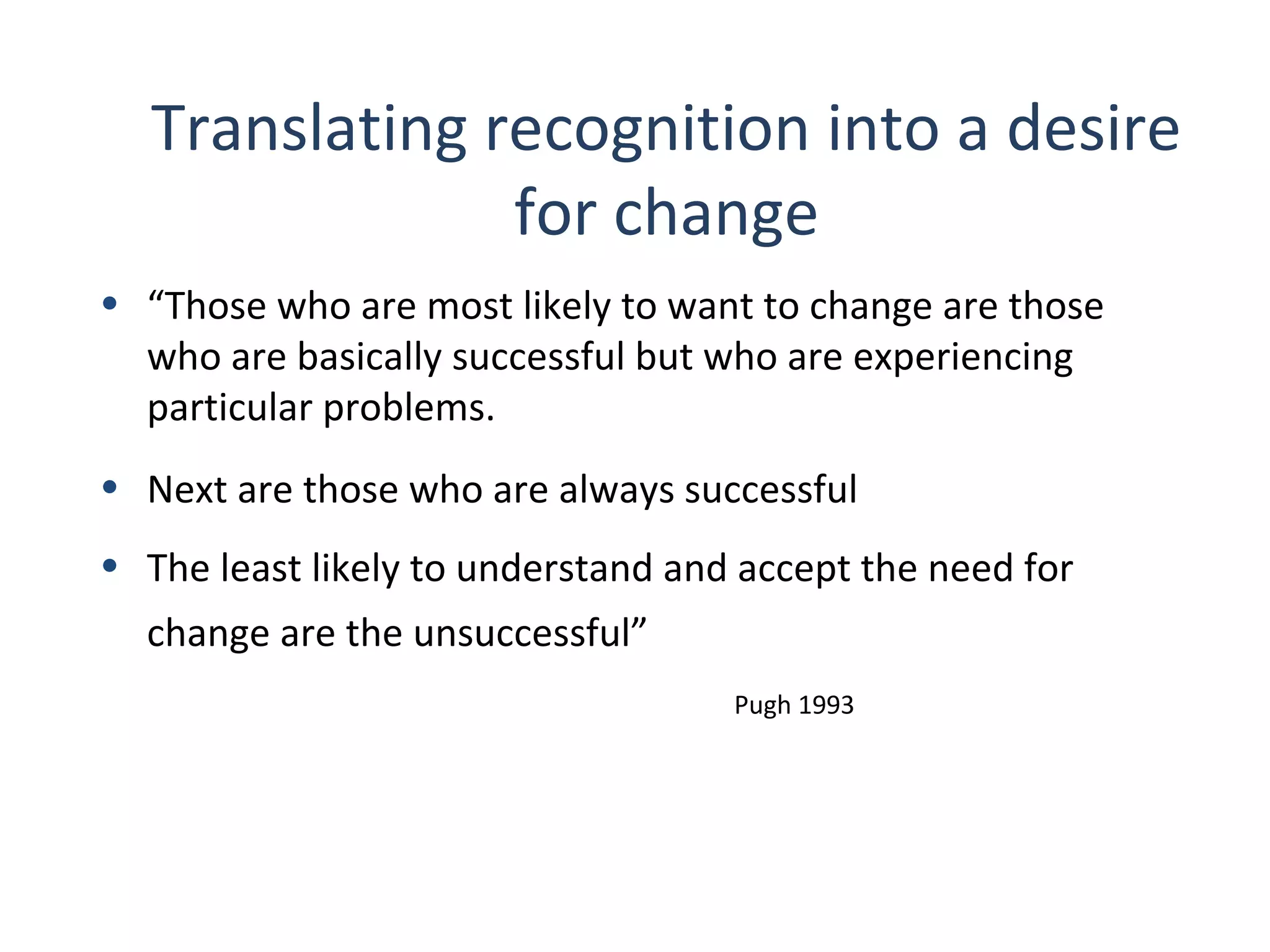 Translating recognition into a desire
for change
• “Those who are most likely to want to change are those
who are basically successful but who are experiencing
particular problems.
• Next are those who are always successful
• The least likely to understand and accept the need for
change are the unsuccessful”
Pugh 1993

23
THE THEORY & PRACTICE OF CHANGE MANAGEMENT 3rd Edition, John Hayes, Palgrave, 2010

 