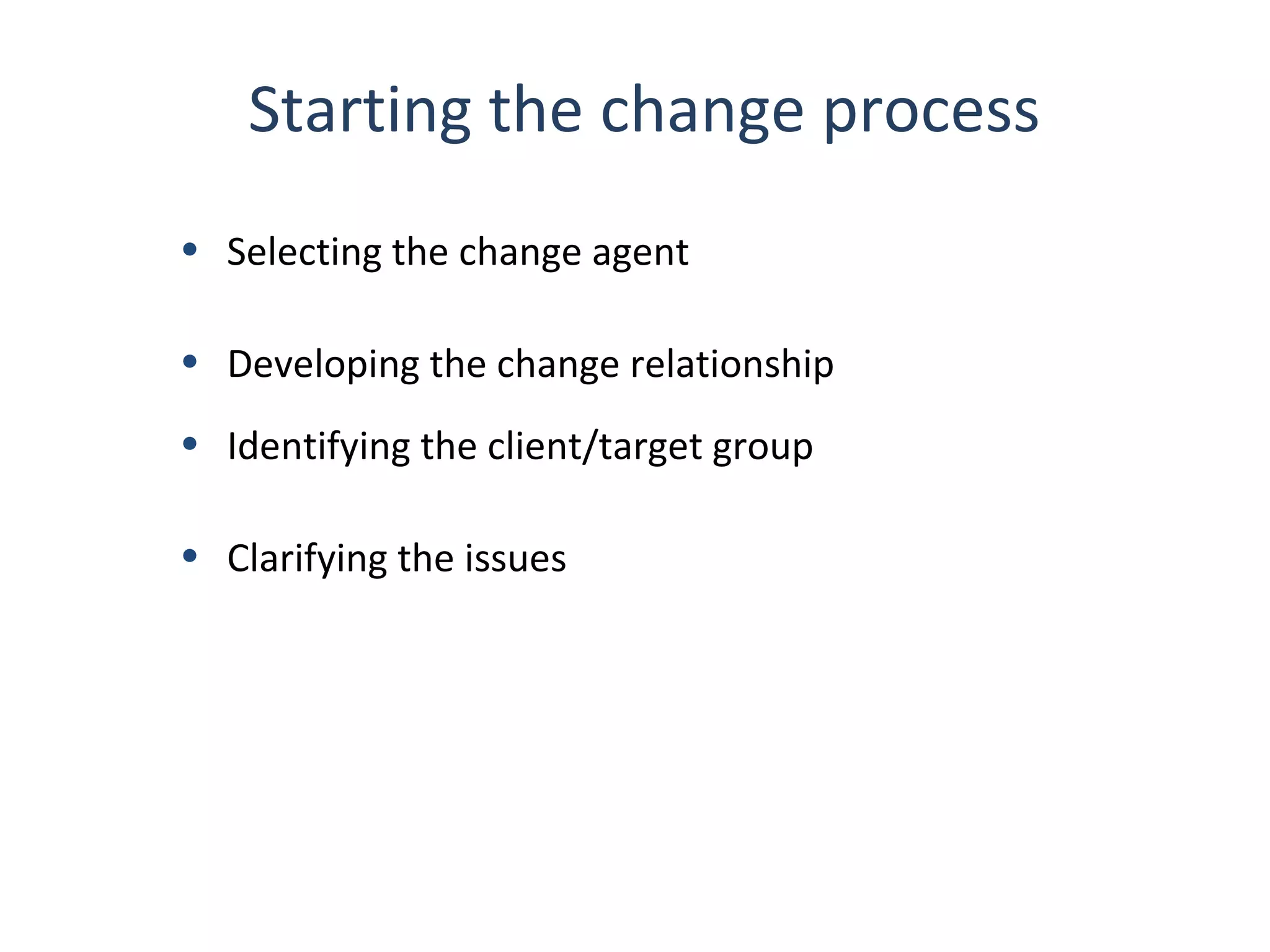 Starting the change process
• Selecting the change agent
• Developing the change relationship
• Identifying the client/target group
• Clarifying the issues

24

THE THEORY & PRACTICE OF CHANGE MANAGEMENT 3rd Edition, John Hayes, Palgrave, 2010

 