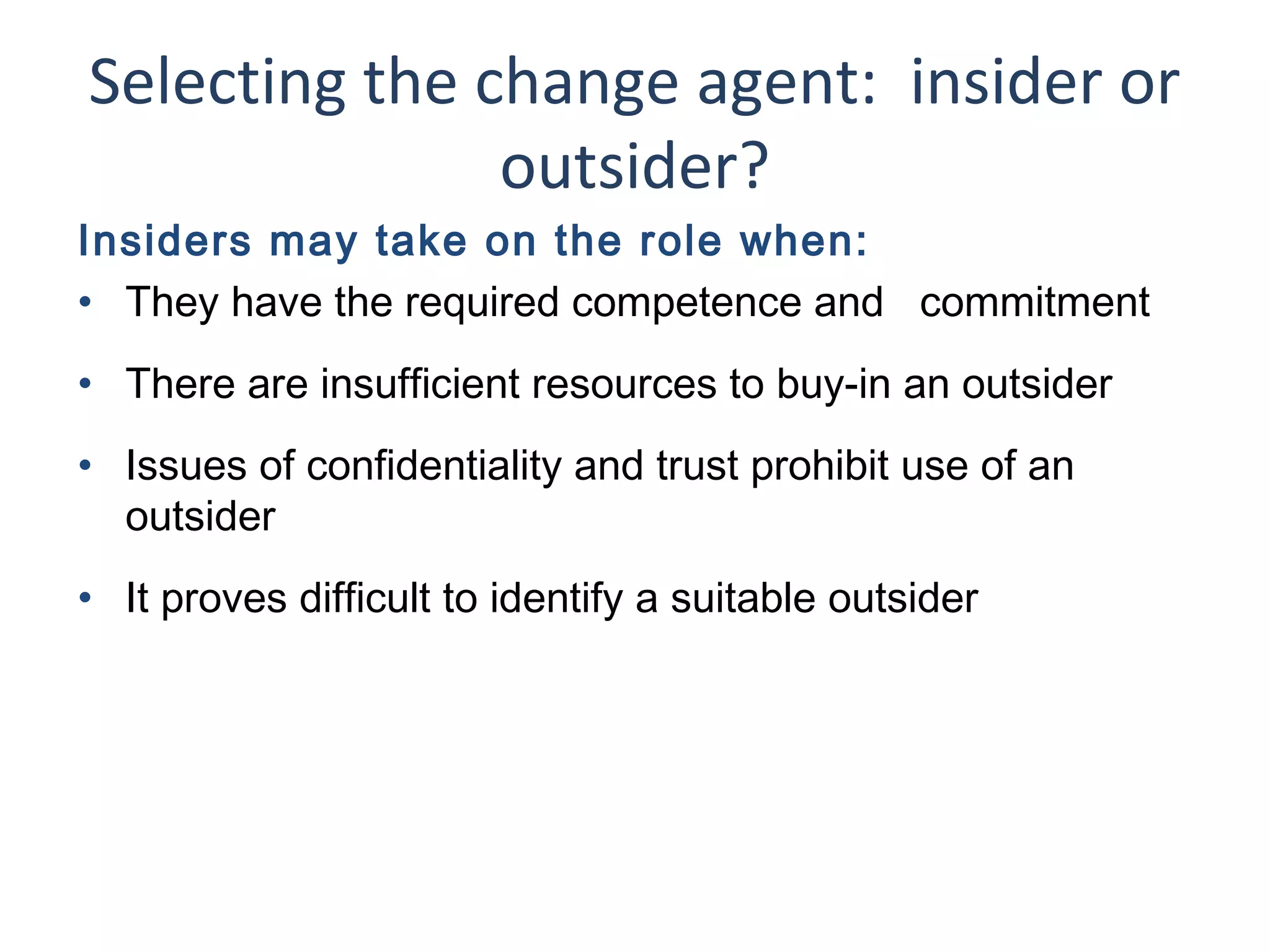 Selecting the change agent: insider or
outsider?
Insiders may take on the role when:
• They have the required competence and commitment
• There are insufficient resources to buy-in an outsider
• Issues of confidentiality and trust prohibit use of an
outsider
• It proves difficult to identify a suitable outsider

25

THE THEORY & PRACTICE OF CHANGE MANAGEMENT 3rd Edition, John Hayes, Palgrave, 2010

 
