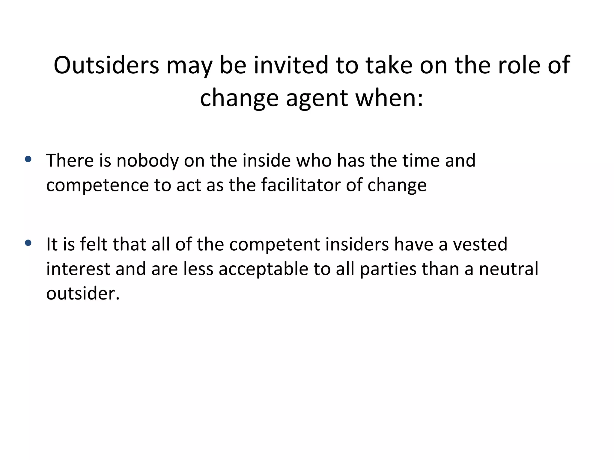 Outsiders may be invited to take on the role of
change agent when:
• There is nobody on the inside who has the time and
competence to act as the facilitator of change
• It is felt that all of the competent insiders have a vested
interest and are less acceptable to all parties than a neutral
outsider.

26

THE THEORY & PRACTICE OF CHANGE MANAGEMENT 3rd Edition, John Hayes, Palgrave, 2010

 