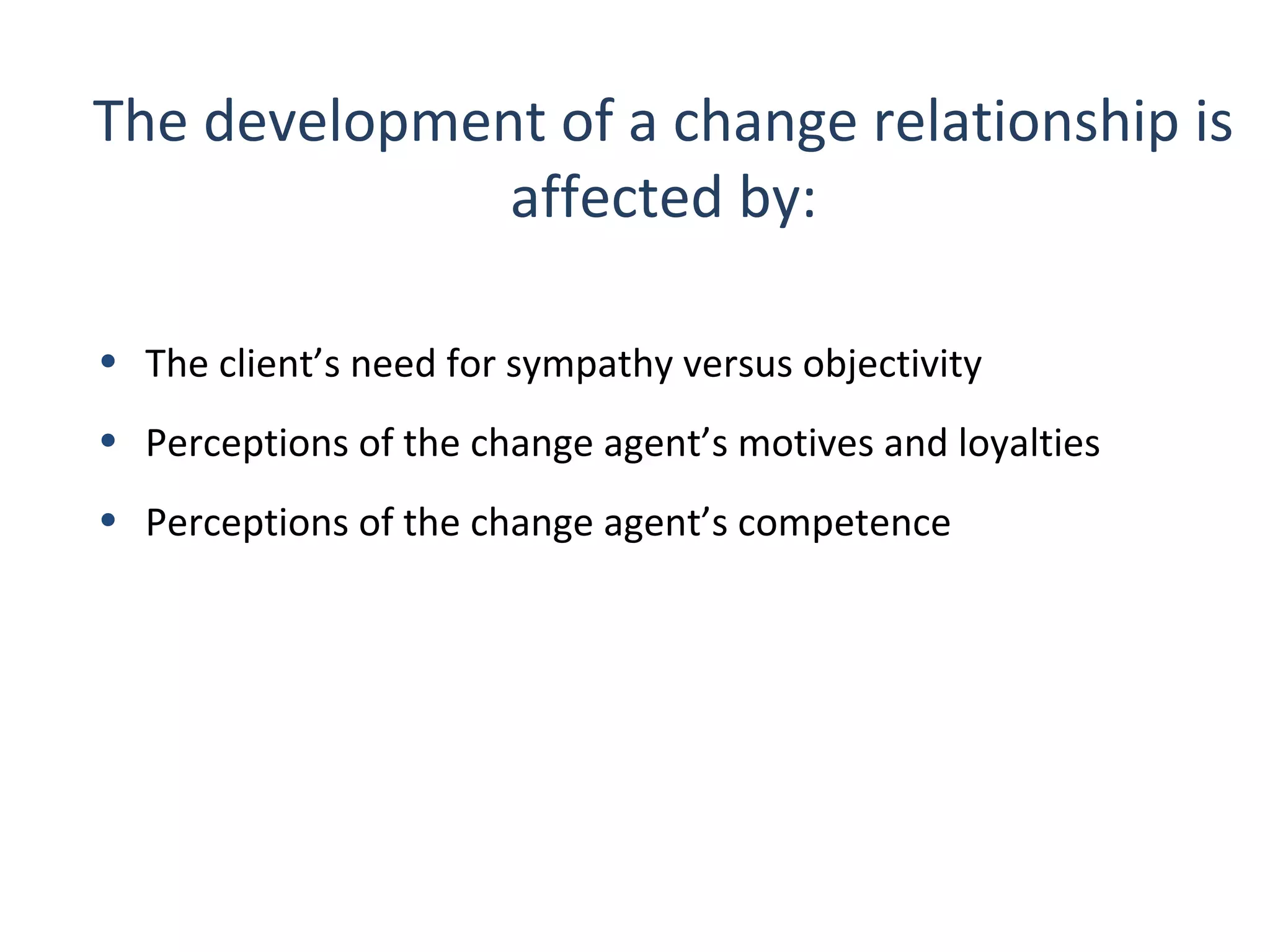 The development of a change relationship is
affected by:
• The client’s need for sympathy versus objectivity
• Perceptions of the change agent’s motives and loyalties
• Perceptions of the change agent’s competence

27

THE THEORY & PRACTICE OF CHANGE MANAGEMENT 3rd Edition, John Hayes, Palgrave, 2010

 