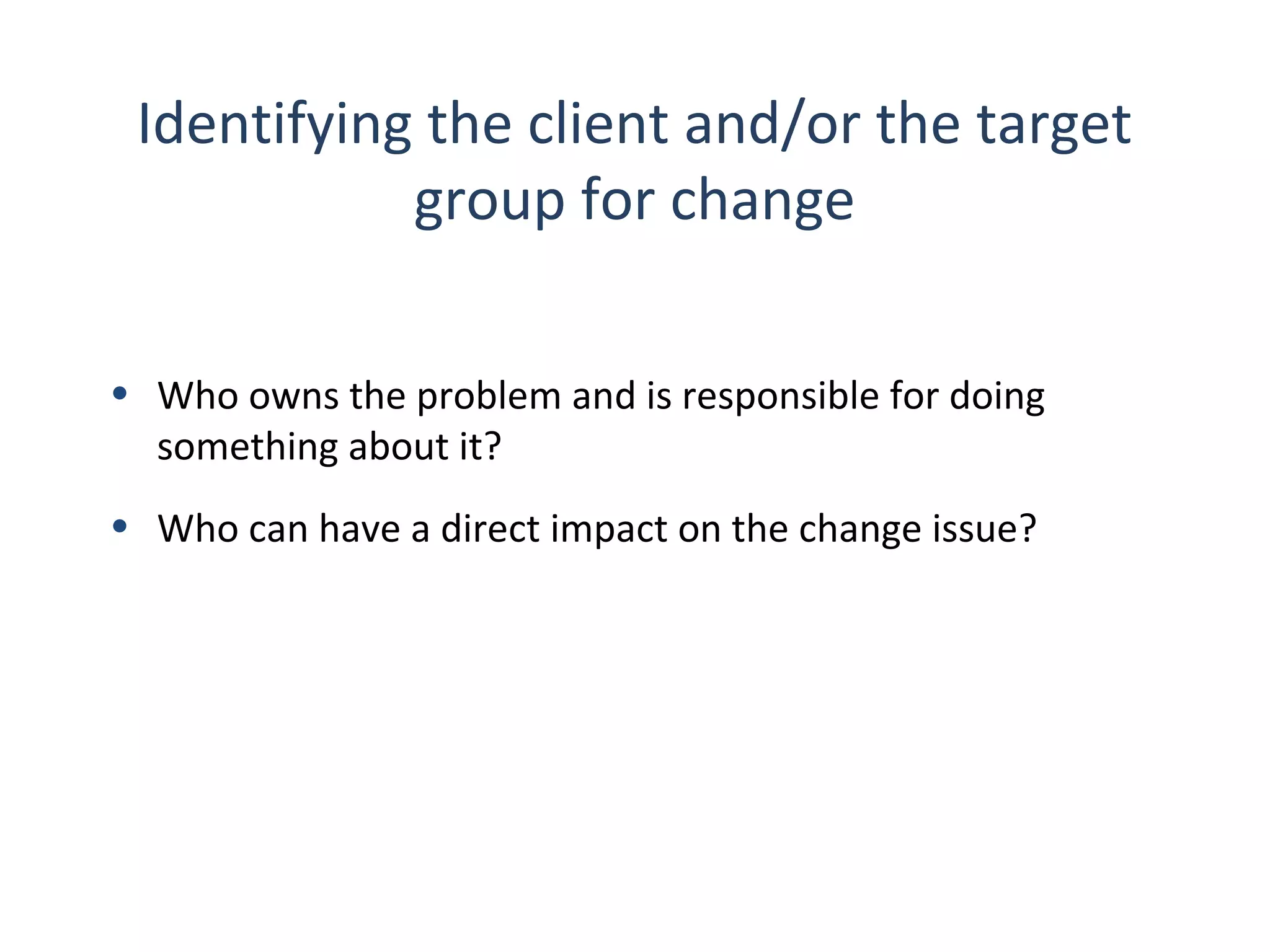 Identifying the client and/or the target
group for change
• Who owns the problem and is responsible for doing
something about it?
• Who can have a direct impact on the change issue?

28

THE THEORY & PRACTICE OF CHANGE MANAGEMENT 3rd Edition, John Hayes, Palgrave, 2010

 