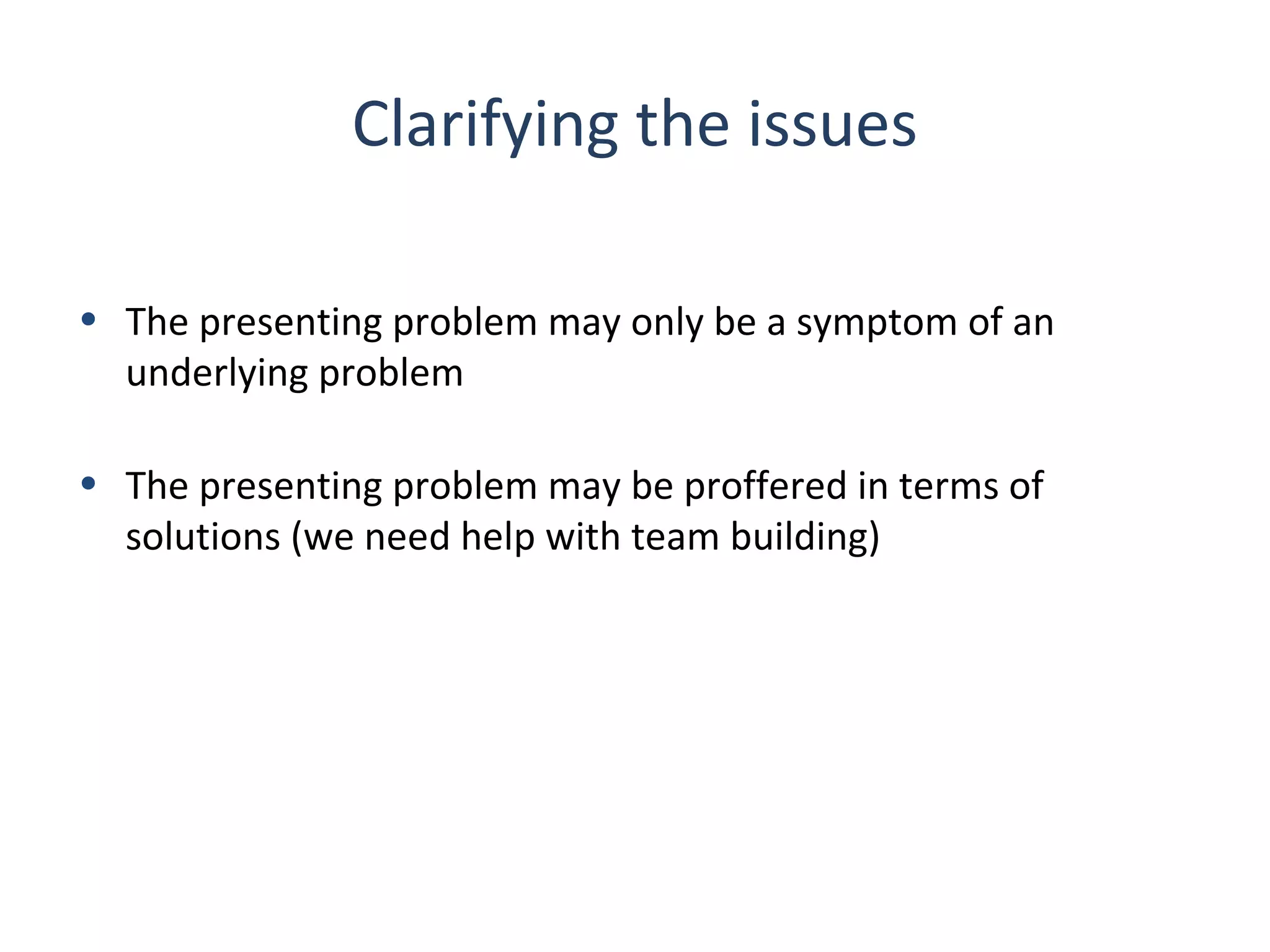 Clarifying the issues
• The presenting problem may only be a symptom of an
underlying problem
• The presenting problem may be proffered in terms of
solutions (we need help with team building)

 