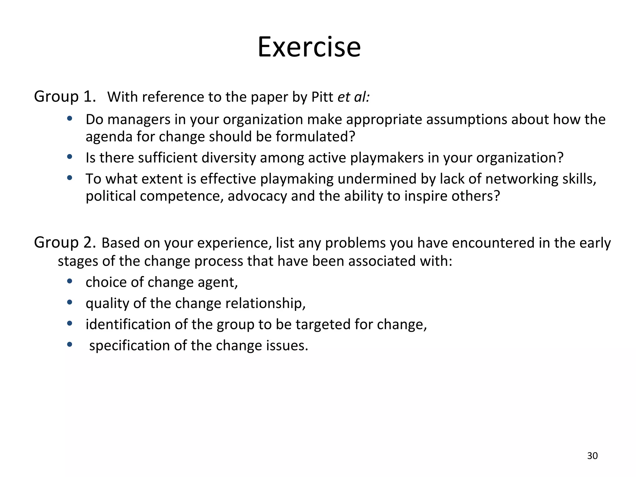 Exercise
Group 1. With reference to the paper by Pitt et al:
• Do managers in your organization make appropriate assumptions about how the
agenda for change should be formulated?
• Is there sufficient diversity among active playmakers in your organization?
• To what extent is effective playmaking undermined by lack of networking skills,
political competence, advocacy and the ability to inspire others?

Group 2. Based on your experience, list any problems you have encountered in the early
stages of the change process that have been associated with:
• choice of change agent,
• quality of the change relationship,
• identification of the group to be targeted for change,
• specification of the change issues.

30

 