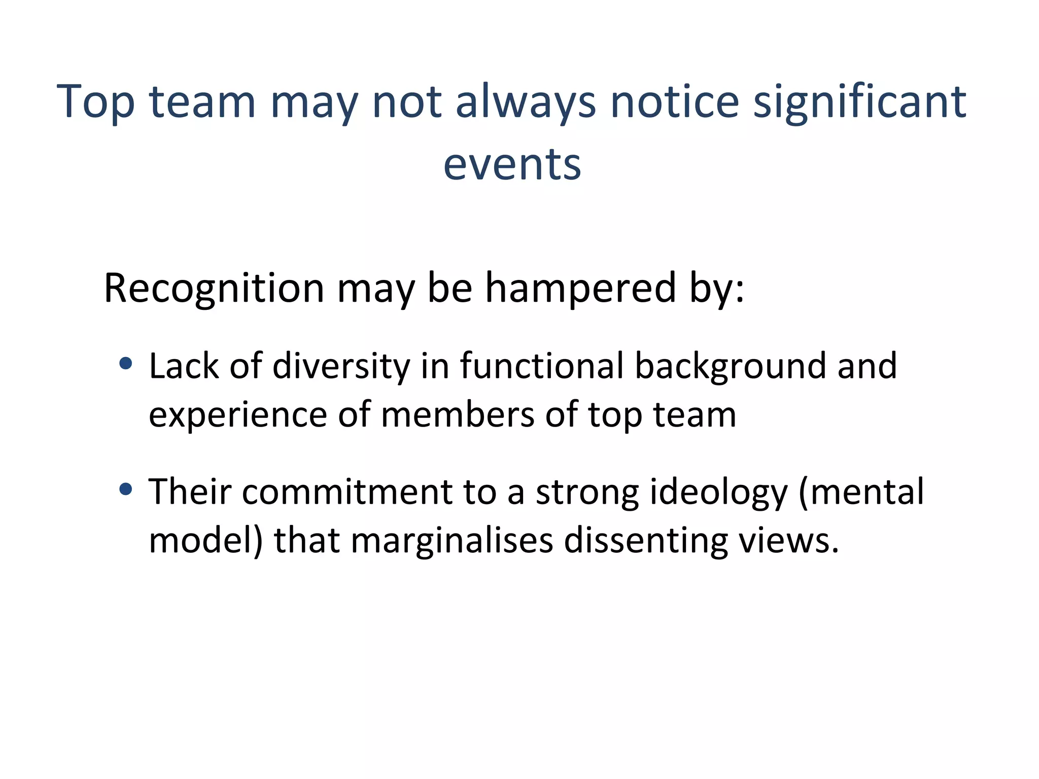Top team may not always notice significant
events
Recognition may be hampered by:
• Lack of diversity in functional background and
experience of members of top team
• Their commitment to a strong ideology (mental
model) that marginalises dissenting views.

5

THE THEORY & PRACTICE OF CHANGE MANAGEMENT 3rd Edition, John Hayes, Palgrave, 2010

 