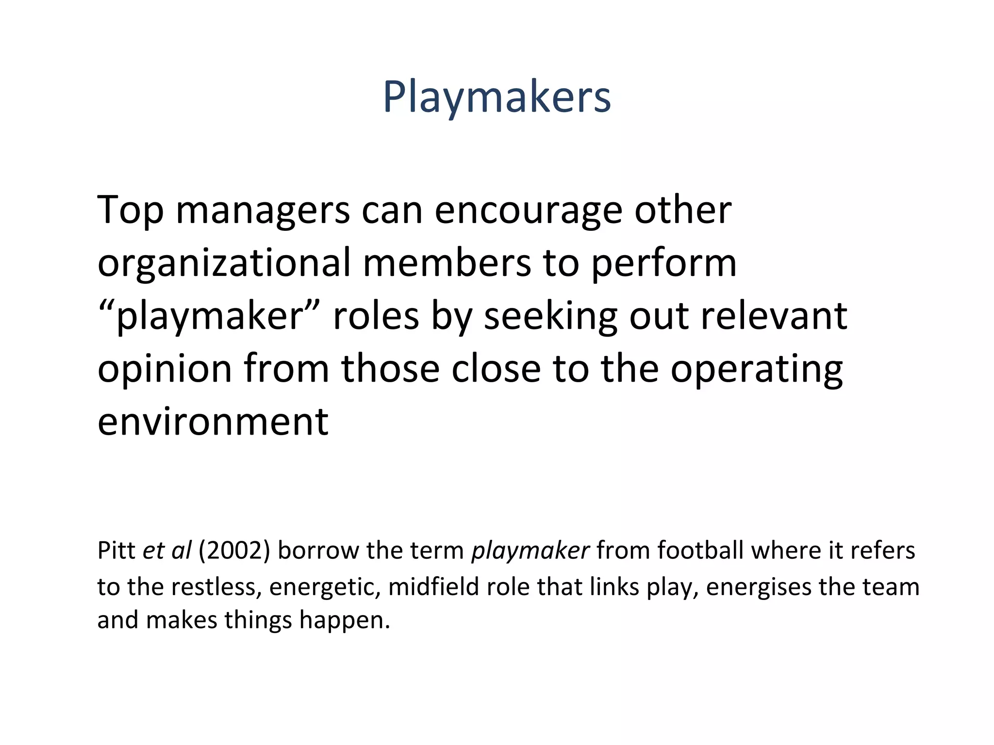 Playmakers
Top managers can encourage other
organizational members to perform
“playmaker” roles by seeking out relevant
opinion from those close to the operating
environment
Pitt et al (2002) borrow the term playmaker from football where it refers
to the restless, energetic, midfield role that links play, energises the team
and makes things happen.
6

THE THEORY & PRACTICE OF CHANGE MANAGEMENT 3rd Edition, John Hayes, Palgrave, 2010

 