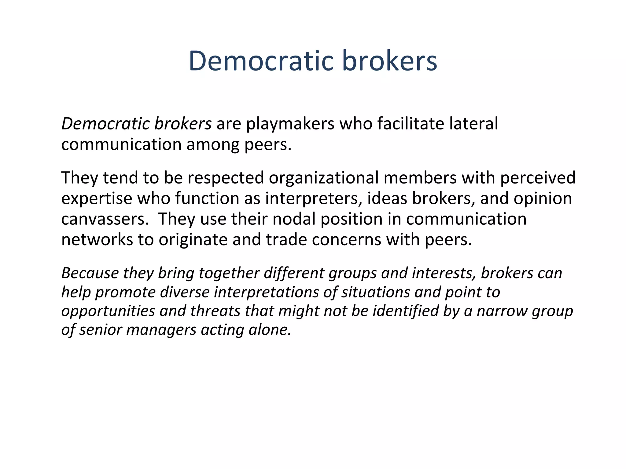 Democratic brokers
Democratic brokers are playmakers who facilitate lateral
communication among peers.
They tend to be respected organizational members with perceived
expertise who function as interpreters, ideas brokers, and opinion
canvassers. They use their nodal position in communication
networks to originate and trade concerns with peers.
Because they bring together different groups and interests, brokers can
help promote diverse interpretations of situations and point to
opportunities and threats that might not be identified by a narrow group
of senior managers acting alone.

7

THE THEORY & PRACTICE OF CHANGE MANAGEMENT 3rd Edition, John Hayes, Palgrave, 2010

 