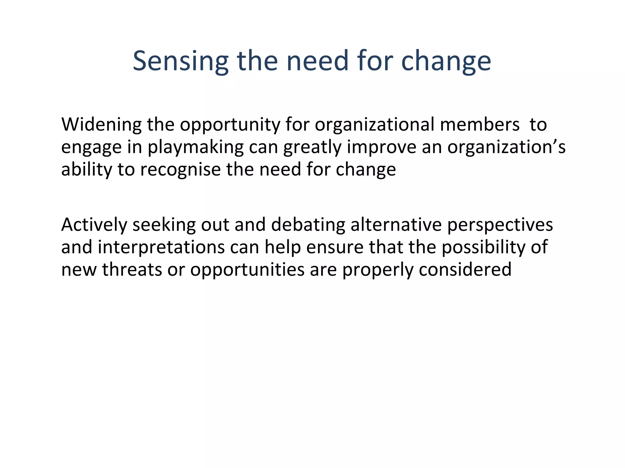 Sensing the need for change
Widening the opportunity for organizational members to
engage in playmaking can greatly improve an organization’s
ability to recognise the need for change
Actively seeking out and debating alternative perspectives
and interpretations can help ensure that the possibility of
new threats or opportunities are properly considered

THE THEORY & PRACTICE OF CHANGE MANAGEMENT 3rd Edition, John Hayes, Palgrave, 2010

8

 