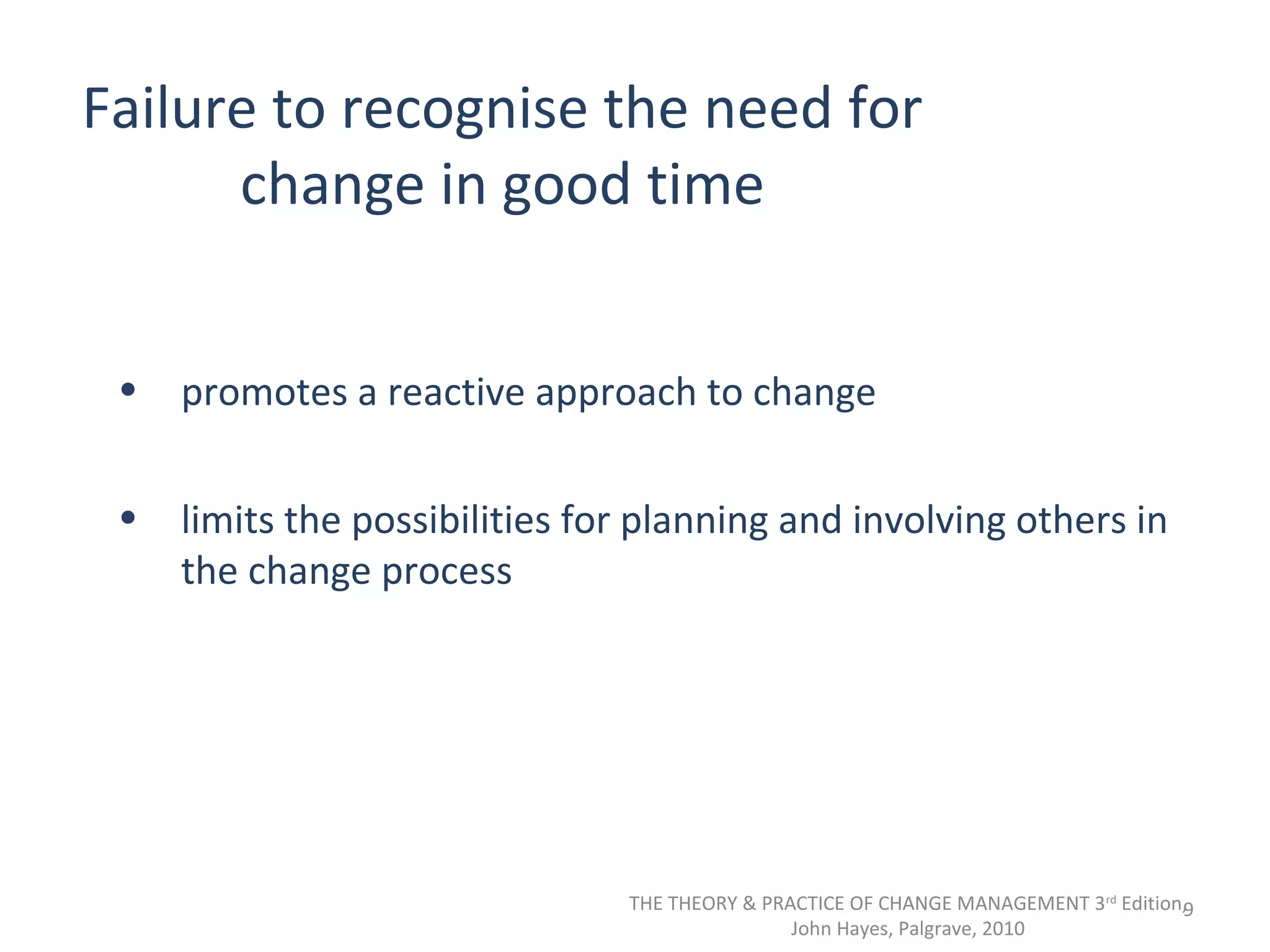 Failure to recognise the need for
change in good time
•

promotes a reactive approach to change

•

limits the possibilities for planning and involving others in
the change process

THE THEORY & PRACTICE OF CHANGE MANAGEMENT 3rd Edition,
9
John Hayes, Palgrave, 2010

 