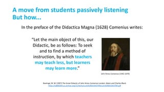 In the preface of the Didactica Magna (1628) Comenius writes:
John Amos Comenius (1592-1670)
Keatinge, M. W. (1907) The Great Didactic of John Amos Comenius London: Adam and Charles Black.
https://ia800204.us.archive.org/21/items/cu31924031053709/cu31924031053709.pdf
“Let the main object of this, our
Didactic, be as follows: To seek
and to find a method of
instruction, by which teachers
may teach less, but learners
may learn more.”
A move from students passively listening
But how...
 