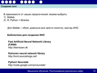 Создание сети


  В зависимости от наших предпочтений, можем выбрать
  1) Matlab
  2) R, Python + libraries


     Для Matlab – nftool, довольно все просто понятно, мастер ИНС

     Библиотеки для создания ИНС

      Fast Artificial Neural Network Library
      (FANN)
      http://leenissen.dk

      Kohonen neural network library
      http://knnl.sourceforge.net/

      Python! Neurolab
      http://code.google.com/p/neurolab/

                       Машинное обучение. Распознавание рукописных цифр.   10
 