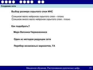 Создание сети

         Выбор размера скрытого слоя ИНС

         Слишком мало нейронов скрытого слоя – плохо
         Слишком много мало нейронов скрытого слоя - плохо

         Как подобрать?

          Мера Вапника-Червоненкиса


           Один из методов редукции сети

           Перебор возможных вариантов, ГА




                     Машинное обучение. Распознавание рукописных цифр.   11
 