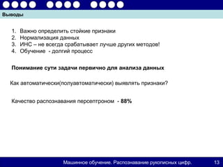 Выводы


  1.   Важно определить стойкие признаки
  2.   Нормализация данных
  3.   ИНС – не всегда срабатывает лучше других методов!
  4.   Обучение - долгий процесс


  Понимание сути задачи первично для анализа данных

  Как автоматически(полуавтоматически) выявлять признаки?


  Качество распознавания персептроном - 88%




                      Машинное обучение. Распознавание рукописных цифр.   13
 