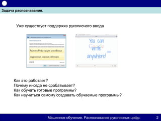 Задача распознавания.



       Уже существует поддержка рукописного ввода




      Как это работает?
      Почему иногда не срабатывает?
      Как обучать готовые программы?
      Как научиться самому создавать обучаемые программы?




                        Машинное обучение. Распознавание рукописных цифр.   2
 