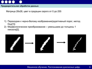 Предварительная обработка данных

    Матрица 28х28, цвет в градации серого от 0 до 255



  1) Переходим к черно-белому изображению(адаптивный порог, метод
     Оцу[1])
  2) Морфологическое преобразование – уменьшаем до толщины 1
     пиксела[2].




                      Машинное обучение. Распознавание рукописных цифр.   6
 