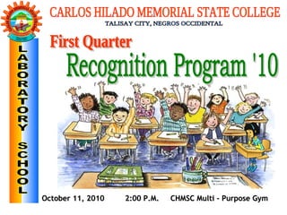 October 11, 2010  2:00 P.M.  CHMSC Multi - Purpose Gym First Quarter  Recognition Program '10 CARLOS HILADO MEMORIAL STATE COLLEGE TALISAY CITY, NEGROS OCCIDENTAL LABORATORY SCHOOL 