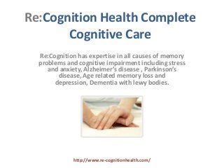 Re:Cognition Health Complete
       Cognitive Care
  Re:Cognition has expertise in all causes of memory
  problems and cognitive impairment including stress
     and anxiety, Alzheimer’s disease , Parkinson’s
        disease, Age related memory loss and
       depression, Dementia with lewy bodies.




             http://www.re-cognitionhealth.com/
 