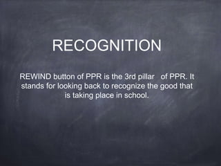 RECOGNITION
REWIND button of PPR is the 3rd pillar of PPR. It
stands for looking back to recognize the good that
is taking place in school.
 
