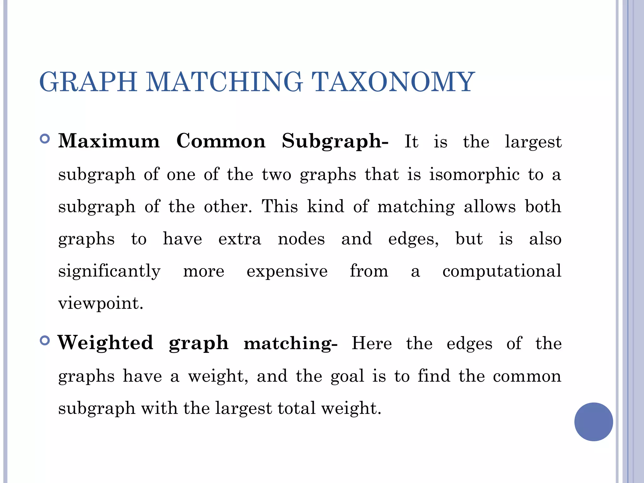 GRAPH MATCHING TAXONOMY
 Maximum Common Subgraph- It is the largest
subgraph of one of the two graphs that is isomorphic to a
subgraph of the other. This kind of matching allows both
graphs to have extra nodes and edges, but is also
significantly more expensive from a computational
viewpoint.
 Weighted graph matching- Here the edges of the
graphs have a weight, and the goal is to find the common
subgraph with the largest total weight.
 