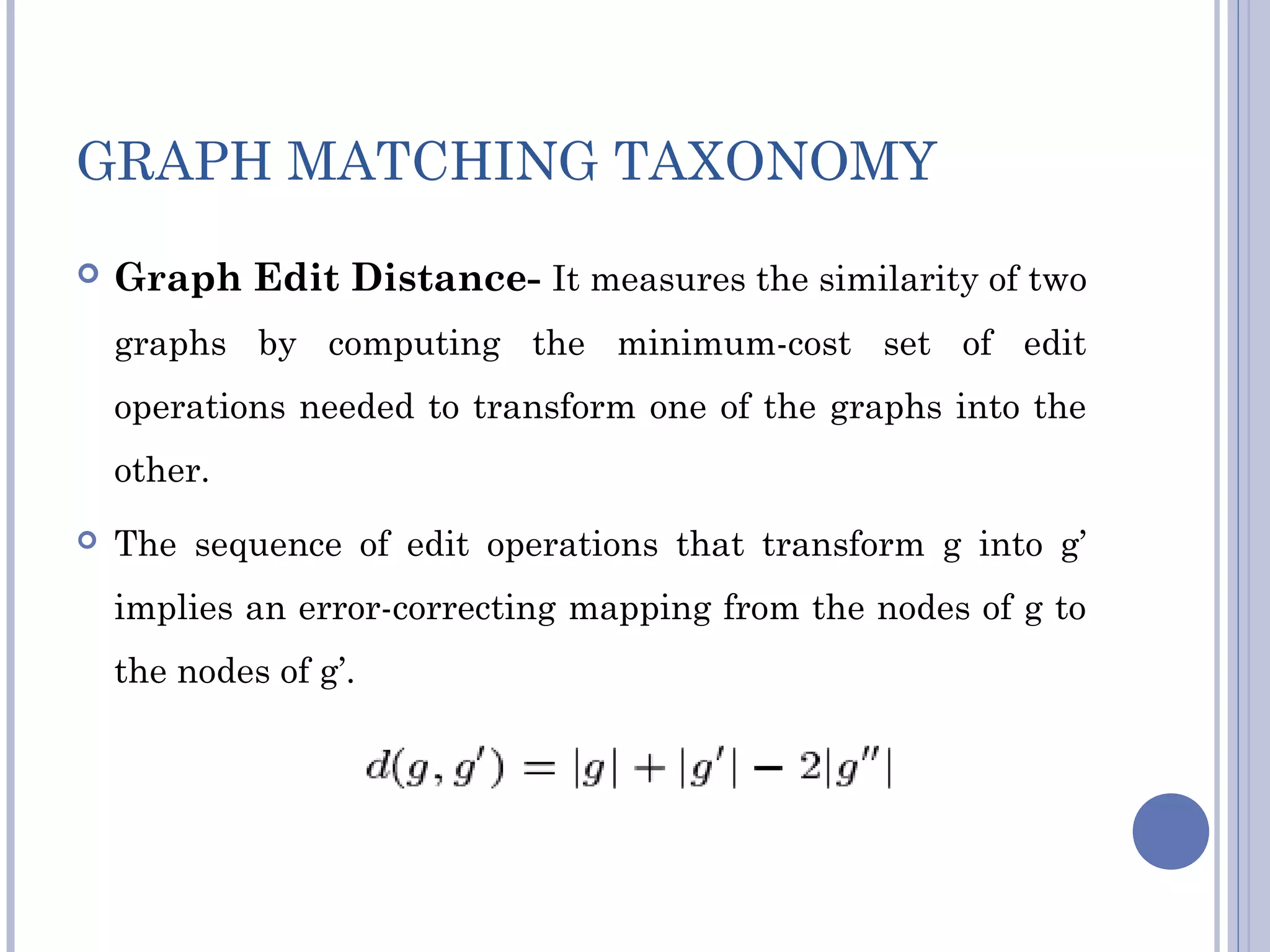 GRAPH MATCHING TAXONOMY
 Graph Edit Distance- It measures the similarity of two
graphs by computing the minimum-cost set of edit
operations needed to transform one of the graphs into the
other.
 The sequence of edit operations that transform g into g’
implies an error-correcting mapping from the nodes of g to
the nodes of g’.
 